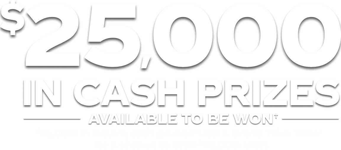 $25,000 in cash prizes available to be won!† $15,000 in instant win cash prizes PLUS A Grand Prize Draw for a chance to WIN $10,000 cash